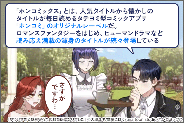「「ホンコミックス」とは、人気タイトルから懐かしのタイトルが毎日読めるタテヨミ型コミックアプリ「ホンコミ」のオリジナルレーベルだ。ロマンスファンタジーをはじめ、ヒューマンドラマなど読み応え満載の渾身のタイトルが続々登場している」「さすがですわ…」